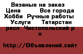 Вязаные на заказ › Цена ­ 800 - Все города Хобби. Ручные работы » Услуги   . Татарстан респ.,Чистопольский р-н